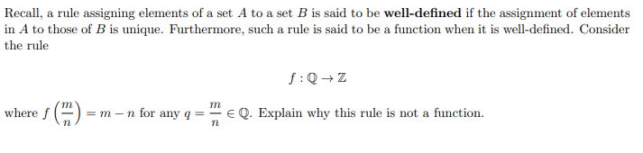 Recall, a rule assigning elements of a set A to a set B is said to be well-defined if the assignment of elements
in A to those of B is unique. Furthermore, such a rule is said to be a function when it is well-defined. Consider
the rule
f:Q → Z
m
where f ()
= m – n for any q =- €Q. Explain why this rule is not a function.
