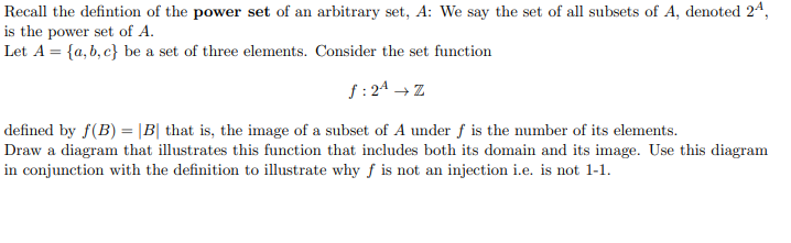 Recall the defintion of the power set of an arbitrary set, A: We say the set of all subsets of A, denoted 24,
is the power set of A.
Let A = {a, b, c} be a set of three elements. Consider the set function
f : 24 → Z
defined by f(B) = |B| that is, the image of a subset of A under ƒ is the number of its elements.
Draw a diagram that illustrates this function that includes both its domain and its image. Use this diagram
in conjunction with the definition to illustrate why f is not an injection i.e. is not 1-1.
