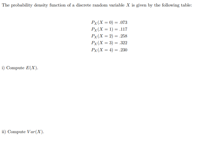 **Probability Density Function and Statistical Calculation**

The probability density function of a discrete random variable \(X\) is given by the following table:

\[P_X(X = 0)  = 0.073\]
\[P_X(X = 1)  = 0.117\]
\[P_X(X = 2)  = 0.258\]
\[P_X(X = 3)  = 0.322\]
\[P_X(X = 4)  = 0.230\]

To solve the given problems:

i) **Compute \(E(X)\):**

The expected value \(E(X)\) of a discrete random variable \(X\) can be calculated using the formula:
\[E(X) = \sum_{i} x_i \cdot P(X = x_i)\]

ii) **Compute \(Var(X)\):**

The variance \(Var(X)\) is given by:
\[Var(X) = E(X^2) - [E(X)]^2\]

Where \(E(X^2)\) is the expected value of the square of \(X\) and can be calculated as:
\[E(X^2) = \sum_{i} x_i^2 \cdot P(X = x_i)\]

These calculations involve summing over all the possible values of \(X\) weighted by their respective probabilities. Substituting the given values from the table will provide the numerical results for \(E(X)\) and \(Var(X)\).