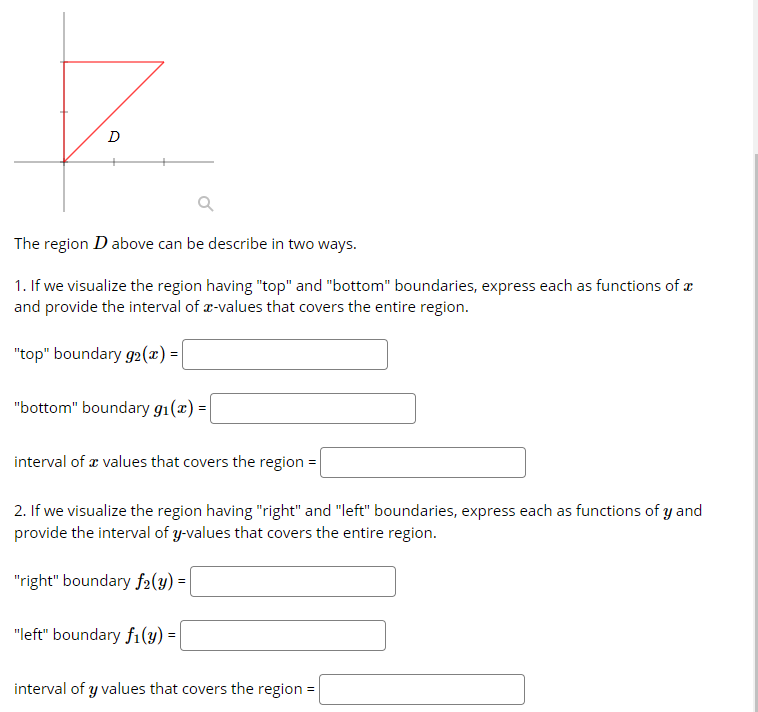 The region D above can be describe in two ways.
1. If we visualize the region having "top" and "bottom" boundaries, express each as functions of æ
and provide the interval of x-values that covers the entire region.
"top" boundary g2(x) =
"bottom" boundary g1(x) =|
interval of æ values that covers the region =
2. If we visualize the region having "right" and "left" boundaries, express each as functions of y and
provide the interval of y-values that covers the entire region.
"right" boundary f2(y) =
"left" boundary fi(y) = |
interval of y values that covers the region =
