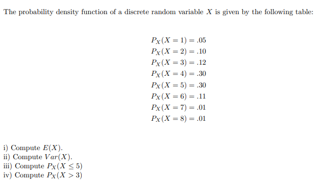 ### Probability Density Function of a Discrete Random Variable

The probability density function of a discrete random variable \( X \) is provided in the following table:

\[
\begin{aligned}
P_X(X = 1) &= 0.05 \\
P_X(X = 2) &= 0.10 \\
P_X(X = 3) &= 0.12 \\
P_X(X = 4) &= 0.30 \\
P_X(X = 5) &= 0.30 \\
P_X(X = 6) &= 0.11 \\
P_X(X = 7) &= 0.01 \\
P_X(X = 8) &= 0.01 \\
\end{aligned}
\]

### Tasks
1. **Compute \(E(X)\)**.
2. **Compute \(Var(X)\)**.
3. **Compute \(P(X \leq 5)\)**.
4. **Compute \(P(X > 3)\)**.