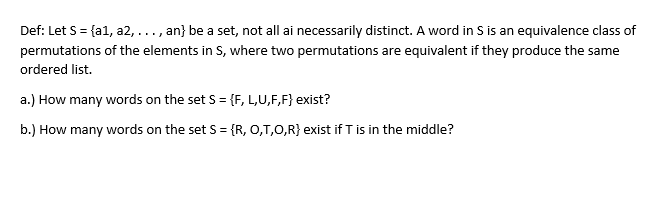 Def: Let S= {a1, a2, ..., an} be a set, not all ai necessarily distinct. A word in S is an equivalence class of
permutations of the elements in S, where two permutations are equivalent if they produce the same
ordered list.
a.) How many words on the set S = {F, L,U,F,F} exist?
b.) How many words on the set S = {R, 0,T,0,R} exist if T is in the middle?
