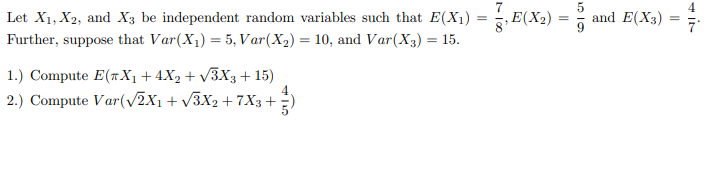 Let's consider three independent random variables \(X_1\), \(X_2\), and \(X_3\). The expected values and variances of these random variables are given as follows:

- \(E(X_1) = \frac{7}{8}\)
- \(E(X_2) = \frac{5}{9}\)
- \(E(X_3) = \frac{4}{7}\)

Further, the variances are given by:
- \(Var(X_1) = 5\)
- \(Var(X_2) = 10\)
- \(Var(X_3) = 15\)

We are tasked with computing two quantities:

1. \(E(\pi X_1 + 4X_2 + \sqrt{3}X_3 + 15)\)

2. \(Var(\sqrt{2}X_1 + \sqrt{3}X_2 + 7X_3 + \frac{4}{5})\)

### Solutions:

1. **Expected Value Calculation:**

   To compute \(E(\pi X_1 + 4X_2 + \sqrt{3}X_3 + 15)\), we use the linearity property of expectation:

   \(E(\pi X_1 + 4X_2 + \sqrt{3}X_3 + 15) = \pi E(X_1) + 4E(X_2) + \sqrt{3}E(X_3) + E(15)\)

   Since the expected value of a constant is the constant itself, \(E(15) = 15\):

   So,
   \[
   E(\pi X_1 + 4X_2 + \sqrt{3}X_3 + 15) = \pi \cdot \frac{7}{8} + 4 \cdot \frac{5}{9} + \sqrt{3} \cdot \frac{4}{7} + 15
   \]

2. **Variance Calculation:**

   To compute \(Var(\sqrt{2}X_1 + \sqrt{3}X_2 + 7X_3 + \frac{4}{5})\), we use the fact that the variance of a constant is zero and that for independent random variables \(X\) and \(Y\), \(Var(aX + bY