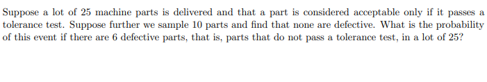 **Probability of Sampling Non-Defective Parts**

**Problem Statement:**

Suppose a lot of 25 machine parts is delivered and that a part is considered acceptable only if it passes a tolerance test. Suppose further we sample 10 parts and find that none are defective. What is the probability of this event if there are 6 defective parts, that is, parts that do not pass a tolerance test, in a lot of 25?

**Solution Explanation:**

To determine the probability of sampling 10 parts and finding that none are defective given that there are 6 defective parts in a lot of 25, we need to use the hypergeometric distribution. 

The hypergeometric distribution describes the probability of k successes (in this case, non-defective parts) in n draws (the sampled parts), from a finite population of size N that contains exactly K successful objects.

Given:
- Total number of parts, N = 25
- Number of defective parts, K = 6
- Number of non-defective parts, N - K = 25 - 6 = 19
- Sample size, n = 10
- Number of defective parts in the sample, k = 0 (since we found none defective)

The probability is calculated using the hypergeometric formula:

\[ P(X = k) = \frac{\binom{K}{k} \binom{N-K}{n-k}}{\binom{N}{n}} \]

Where:
- \(\binom{N}{n}\) is the binomial coefficient.

Substitute the values:
\[ P(X = 0) = \frac{\binom{6}{0} \binom{19}{10}}{\binom{25}{10}} \]

This can be computed using binomial coefficients:

\[ \frac{1 \times \binom{19}{10}}{\binom{25}{10}} \]

**Calculations**: 

\[ \binom{19}{10} = \frac{19!}{10!(19-10)!} = \frac{19!}{10! \cdot 9!} \]

\[ \binom{25}{10} = \frac{25!}{10!(25-10)!} = \frac{25!}{10! \cdot 15!} \]

**Final Probability**:

\[ P(X = 0) = \frac{\frac{