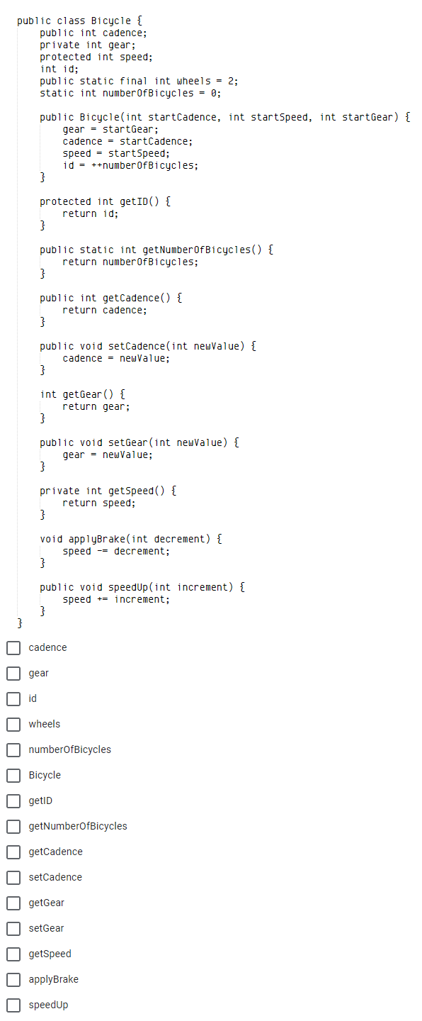 public class Bicycle {
public int cadence;
private int gear;
protected int speed;
int id;
public static final int wheels = 2;
static int numberofBicycles = 0;
public Bicycle(int startCadence, int startSpeed, int startGear) {
gear = startGear;
cadence = startCadence;
speed = startSpeed;
id = ++number0fBicycles;
}
protected int getID() {
return id;
}
public static int getNumber0fBicycles() {
return number0fBicycles;
}
public int getCadence () {
return cadence;
}
public void setCadence(int newValue) {
cadence = newValue;
}
int getGear () {
return gear;
public void setGear (int newValue) {
gear - newValue;
}
private int getSpeed () {
return speed;
void applyBrake(int decrement) {
speed -- decrement;
public void speedUp(int increment) {
speed += increment:
}
O cadence
I gear
id
| wheels
O numberofBicycles
O Bicycle
getID
O getNumberofBicycles
O getCadence
O setCadence
getGear
O setGear
O getSpeed
applyBrake
O speedUp
O O O O O O O
O O O O O O 0 0
