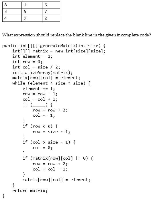 8
1
6
3
5
7
4
9
2
What expression should replace the blank line in the given in complete code?
public int[][] generateMatrix(int size) {
int[][] matrix
=
new int[size][size];
int element = 1;
int row = 0;
int col
size / 2;
initializeArray(matrix);
matrix [row][col] = element;
while (element < size * size) {
element + 1;
1;
row = row
col = col + 1;
if () {
row = row + 2;
col -= 1;
}
if
(row < 0) {
row = size 1;
}
if
(col > size - 1) {
col = 0;
}
if
(matrix[row][col] != 0) {
row = row + 2;
col = col 1;
}
matrix[row][col] = element;
}
}
return matrix;