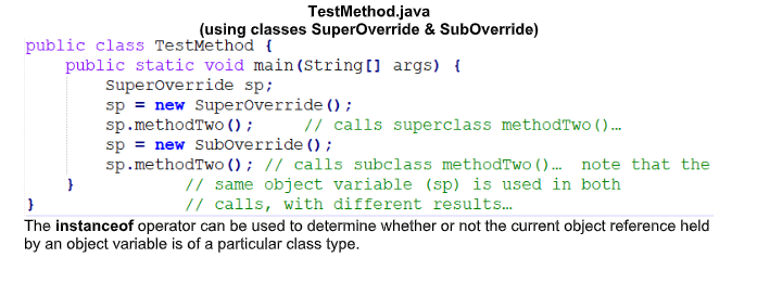 TestMethod.java
(using classes SuperOverride & SubOverride)
public class TestMethod {
public static void main (String[] args) {
superoverride sp;
sp = new Superoverride ();
sp.methodTwo () ; // calls superclass methodTwo ()...
sp = new Suboverride ();
sp.methodTwo () ; // calls subclass methodTwo (). note that the
// same object variable (sp) is used in both
// calls, with different results.
The instanceof operator can be used to determine whether or not the current object reference held
by an object variable is of a particular class type.
