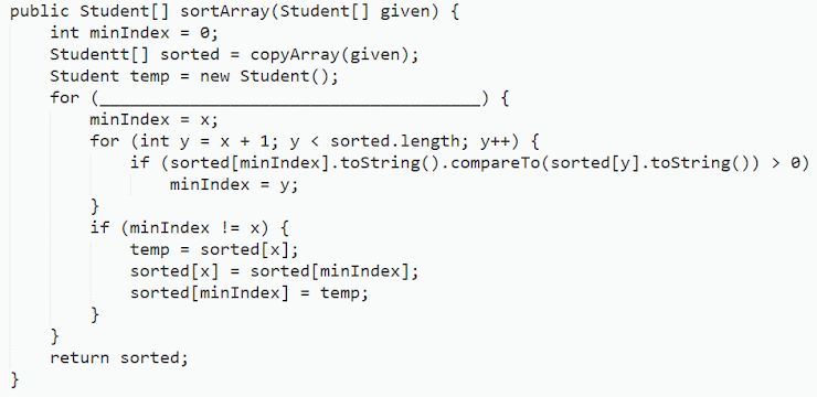 public Student [] sortArray (Student[] given) {
int minIndex = 0;
Studentt[] sorted = copyArray (given);
Student temp = new Student ();
for (
_) {
minIndex = x;
for (int y = x + 1; y < sorted.length; y++) {
if (sorted
[minIndex].toString().compareTo (sorted [y].toString()) > 0)
minIndex = y;
}
if (minIndex != x) {
temp = sorted [x];
sorted [x] = sorted [minIndex];
sorted [minIndex] = temp;
}
}
return sorted;
}