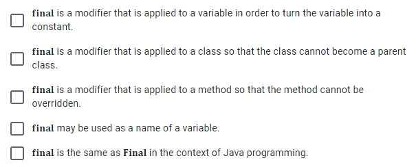 final is a modifier that is applied to a variable in order to turn the variable into a
constant.
final is a modifier that is applied to a class so that the class cannot become a parent
class.
final is a modifier that is applied to a method so that the method cannot be
overridden.
final may be used as a name of a variable.
final is the same as Final in the context of Java programming.
