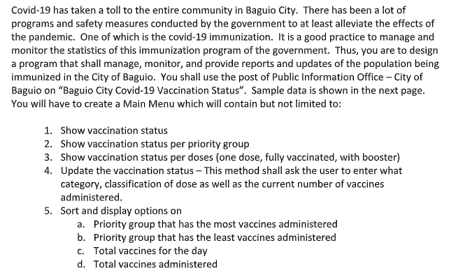 Covid-19 has taken a toll to the entire community in Baguio City. There has been a lot of
programs and safety measures conducted by the government to at least alleviate the effects of
the pandemic. One of which is the covid-19 immunization. It is a good practice to manage and
monitor the statistics of this immunization program of the government. Thus, you are to design
a program that shall manage, monitor, and provide reports and updates of the population being
immunized in the City of Baguio. You shall use the post of Public Information Office - City of
Baguio on "Baguio City Covid-19 Vaccination Status". Sample data is shown in the next page.
You will have to create a Main Menu which will contain but not limited to:
1. Show vaccination status
2. Show vaccination status per priority group
3. Show vaccination status per doses (one dose, fully vaccinated, with booster)
4. Update the vaccination status – This method shall ask the user to enter what
category, classification of dose as well as the current number of vaccines
administered.
5. Sort and display options on
a. Priority group that has the most vaccines administered
b. Priority group that has the least vaccines administered
c. Total vaccines for the day
d. Total vaccines administered
