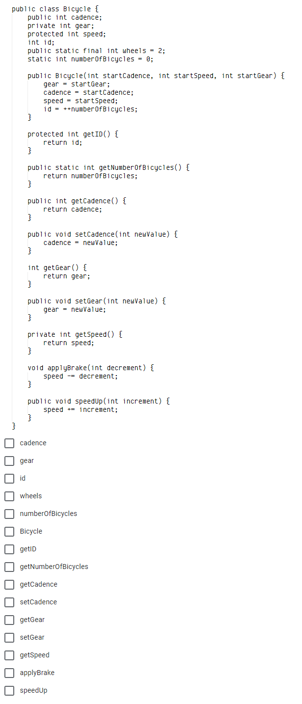 public class Bicycle {
public int cadence;
private int gear;
protected int speed;
int id;
public static final int wheels = 2;
static int numberOfBicycles = 0;
public Bicycle(int startCadence, int startsSpeed, int startGear) {
gear - startGear;
cadence = startCadence;
speed = startSpeed;
id = ++number0fBicycles;
protected int getID() {
return id;
}
public static int getNumber0fBicycles() {
return number0fBicycles;
}
public int getCadence() {
return cadence;
public void setCadence(int newValue) {
cadence = newValue;
}
int getGear () {
return gear;
public void setGear (int newValue) {
gear = newValue;
}
private int getSpeed () {
return speed;
void applyBrake(int decrement) {
speed -- decrement;
}
public void speedUp(int increment) {
speed += increment;
}
O cadence
I gear
O id
O wheels
O numberofBicycles
| Вісycle
O getID
O getNumberofBicycles
O getCadence
| setCadence
O getGear
O setGear
O getspeed
O applyBrake
O speedUp
