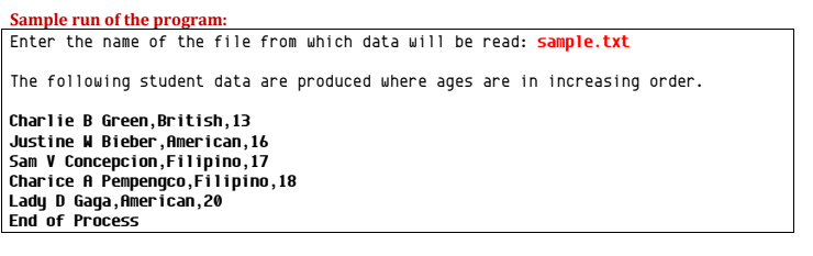 Sample run of the program:
Enter the name of the file from which data will be read: sample.txt
The following student data are produced where ages are in increasing order.
Charlie B Green, British, 13
Justine W Bieber , American, 16
Sam V Concepcion,Filipino,17
Charice A Pempengco,Filipino , 18
Lady D Gaga, American, 20
End of Process
