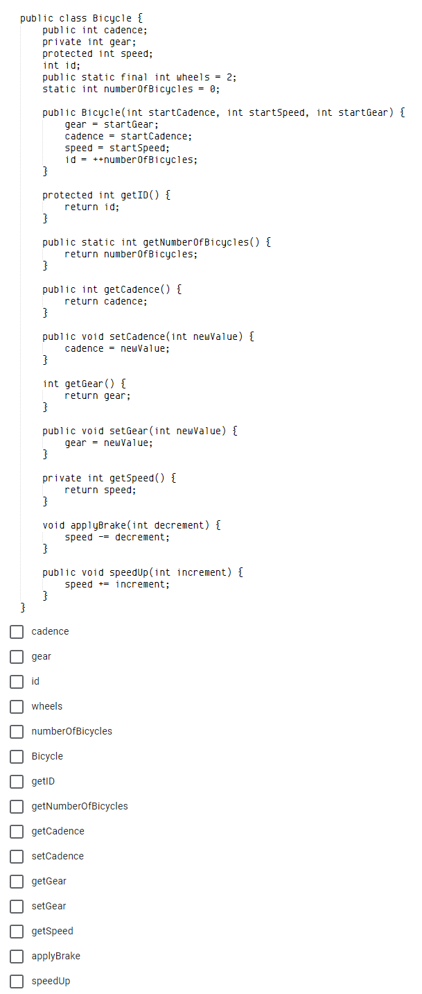 public class Bicycle {
public int cadence;
private int gear;
protected int speed;
int id;
public static final int wheels = 2:
static int numberOfBicycles = 0;
public Bicycle(int startCadence, int startSpeed, int startGear) {
gear = startGear;
cadence = startCadence;
speed = startSpeed;
id = ++number0fBicycles;
protected int getID() {
return id:
}
public static int getNumber0fBicycles () {
return number0fBicycles;
public int getCadence () {
return cadence;
}
public void setCadence(int newValue) {
cadence = newValue;
int getGear () {
return gear;
public void setGear (int newValue) {
gear = newValue;
private int getSpeed() {
return speed;
void applyBrake(int decrement) {
speed -- decrement;
public void speedUp (int increment) {
speed += increment;
cadence
gear
id
wheels
numberofBicycles
Bicycle
getID
getNumberofBicycles
getCadence
setCadence
getGear
setGear
getSpeed
O applyBrake
speedUp
O O O O OO
O O
O O O
