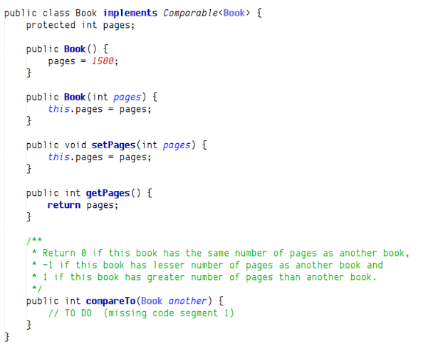 public class Book implements Comparable<Book> {
protected int pages;
public Book () {
pages = 1580;
public Book (int pages) {
this.pages = pages;
public void setPages (int pages) {
this.pages = pages;
public int getPages () {
return pages;
/**
* Return 0 if this book has the same number of pages as another book,
* -1 if this book has lesser number of pages as another book and
* 1 if this book has greater number of pages than another book.
*/
public int compareTo (Book another) {
// TO DO (missing code segment 1)
