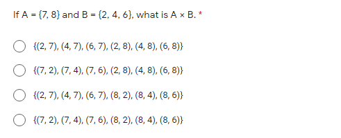 If A = {7, 8} and B = {2, 4, 6}, what is A x B. *
(%3D
O {(2, 7), (4, 7), (6, 7), (2, 8), (4, 8), (6, 8)}
O {(7, 2), (7, 4), (7, 6), (2, 8), (4, 8), (6, 8)}
{(2, 7), (4, 7), (6, 7), (8, 2), (8, 4), (8, 6)}
O {(7, 2), (7, 4), (7, 6), (8, 2), (8, 4), (8, 6)}
