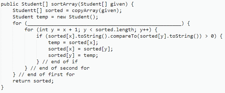 public Student[] sortArray (Student[] given) {
Studentt[] sorted = copyArray (given);
Student temp = new Student ();
for (
for (int y = x + 1; y < sorted.length; y++) {
if (sorted [x].toString().compareTo(sorted
temp = sorted [x];
sorted [x] = sorted [y];
sorted [y] = temp;
} // end of if
} // end of second for
}
} // end of first for
return sorted;
_) {
[y].toString()) > 0) {