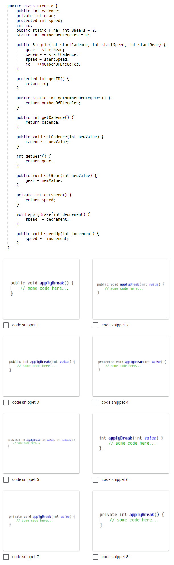 public class Bicycle {
public int cadence;
private int gear;
protected int speed;
int id;
public static final int wheels = 2:
static int numberOfBicycles = 0;
public Bicycle(int startCadence, int startspeed, int startGear) {
gear - startGear;
cadence = startCadence;
speed = startSpeed;
id = ++number0fBicycles;
}
protected int getID() {
return id;
}
public static int getNumber0fBicycles () {
return number0fBicycles;
}
public int getCadence() {
return cadence;
public void setCadence (int neuvalue) {
cadence = newValue;
}
int getGear () {
return gear;
}
public void setGear (int newValue) {
gear = newValue;
}
private int getSpeed () {
return speed;
}
void applyBrake(int decrement) {
speed -= decrement;
public void speedUp (int increment) {
speed += increment;
public void applyBreak ( ) {
// some code here...
public void applyBreak (int value) {
// some code here...
O code snippet 1
code snippet 2
public int applyBreak (int value) {
// some code here...
protected void applyBreak (int vaiue) {
// some code here...
O code snippet 3
code snippet 4
int applyBreak (int value) {
// some code here...
}
protected int applyBreak (int va lue, int cadence) {
// sone code here...
O code snippet 5
code snippet 6
private void applyBreak (int value) {
// some code here...
private int applyBreak ( ) {
// some code here...
}
O code snippet 7
I code snippet 8
