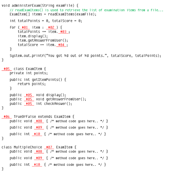 void administerExam(String examFile) {
// readExamItems() is used to retrieve the list of examination items from a file...
ExamItem[] items - readExamItems(examFile);
int totalPoints = 0, totalScore = 0;
for (#01 item : #02 ) {
totalPoints += item. #03 ;
item.display();
item.getAnswerFromUser();
totalScore - item. #04 ;
System.out.printf(“You got ×d out of xd points.", totalScore, totalPoints);
#85 class ExamItem {
private int points;
public int getItemPoints() {
return points;
public #05 void display();
public #05 void getânswerFromUser ();
public #05 int checkAnswer ();
#06 TrueorFalse extends ExamItem {
public void #08 { /* method code goes here.. */ }
public void #09 { /* method code goes here.. */ }
public int #10 { /* nethod code goes here.. */ }
class Multiplechoice #87 ExamItem {
public void #08 { /* method code goes here.. */ }
public void #09 { /* method code goes here.. */ }
public int
#10 { /* method code goes here.. */ }
