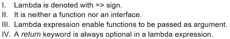 I. Lambda is denoted with => sign.
II. It is neither a function nor an interface.
III. Lambda expression enable functions to be passed as argument.
IV. A return keyword is always optional in a lambda expression.