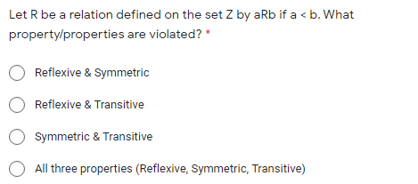 Let R be a relation defined on the set Z by aRb if a < b. What
property/properties are violated? *
Reflexive & Symmetric
Reflexive & Transitive
Symmetric & Transitive
All three properties (Reflexive, Symmetric, Transitive)
