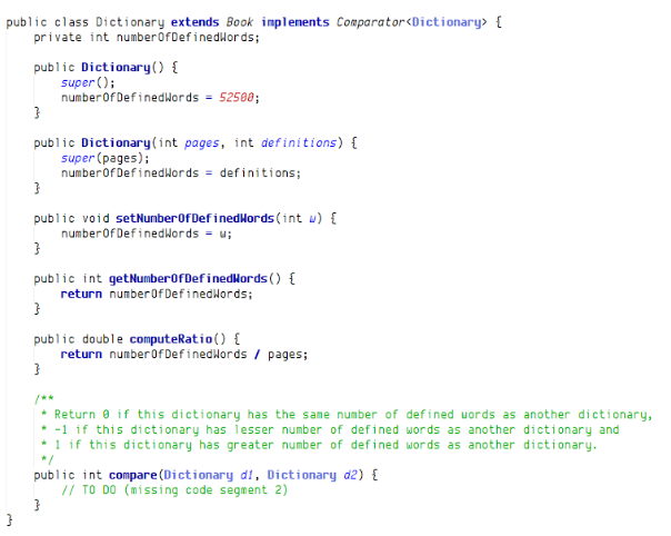 public class Dictionary extends Book implenents Comparator<Dictionary> {
private int numberofDefinedlords;
public Dictionary() {
super ();
numberOf DefinedWords = 52508;
public Dictionary(int pages, int definitions) {
super (pages);
numberof Definedwords = definiti ons;
public void setNumberof DefinedHords (int w) {
numberOf DefinedWords = u;
public int getNumberOfDefinedkords () {
return numberOfDefinedlords;
public double computeRatio() {
return numberof Definedwords / pages;
/**
* Return e if this dictionary has the same number of defined uords as another dictionary,
* -1 if this dictionary has iesser number of defined words as another dictionary and
* 1 if this dictionary has greater number of defined words as another dictionary.
*/
public int compare(Dictionary di, Dictionary d2) {
// TO DO (missing code segment 2)
