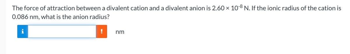 The force of attraction between a divalent cation and a divalent anion is 2.60 × 10-8 N. If the ionic radius of the cation is
X
0.086 nm, what is the anion radius?
nm