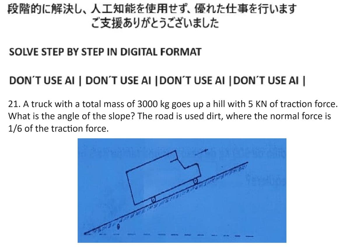 段階的に解決し、 人工知能を使用せず、 優れた仕事を行います
ご支援ありがとうございました
SOLVE STEP BY STEP IN DIGITAL FORMAT
DON'T USE AI | DON'T USE AI DON'T USE AI DON'T USE AI
21. A truck with a total mass of 3000kg goes up a hill with 5 KN of traction force.
What is the angle of the slope? The road is used dirt, where the normal force is
1/6 of the traction force.