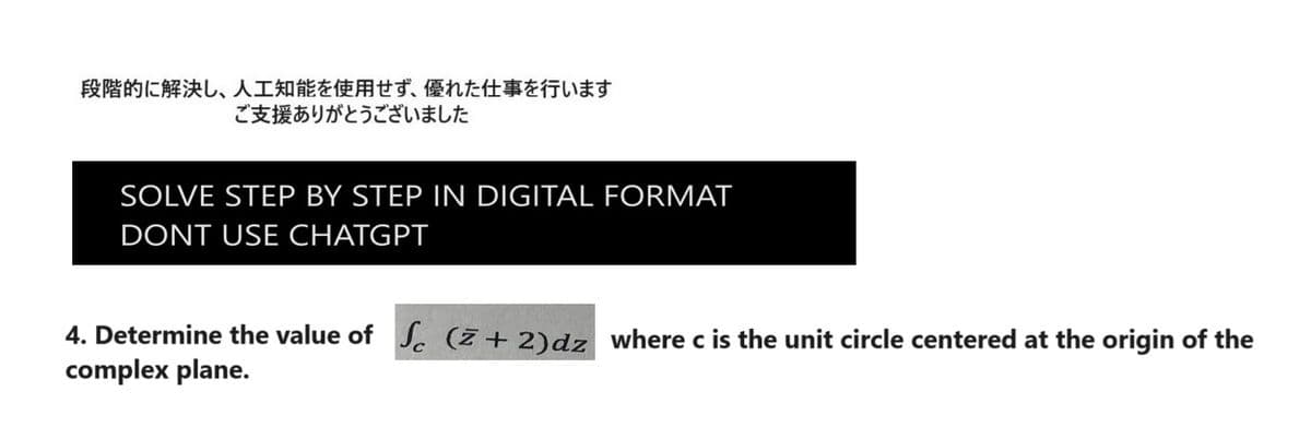 段階的に解決し、 人工知能を使用せず、 優れた仕事を行います
ご支援ありがとうございました
SOLVE STEP BY STEP IN DIGITAL FORMAT
DONT USE CHATGPT
4. Determine the value of Sc (+2) dz where c is the unit circle centered at the origin of the
complex plane.