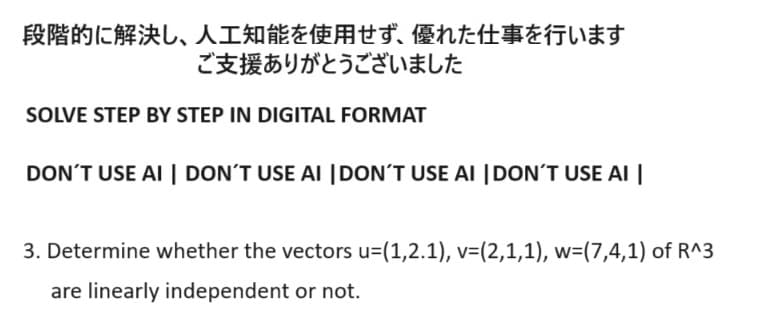 段階的に解決し、 人工知能を使用せず、 優れた仕事を行います
ご支援ありがとうございました
SOLVE STEP BY STEP IN DIGITAL FORMAT
DON'T USE AI DON'T USE AI DON'T USE AI DON'T USE AI
3. Determine whether the vectors u=(1,2.1), v=(2,1,1), w=(7,4,1) of R^3
are linearly independent or not.