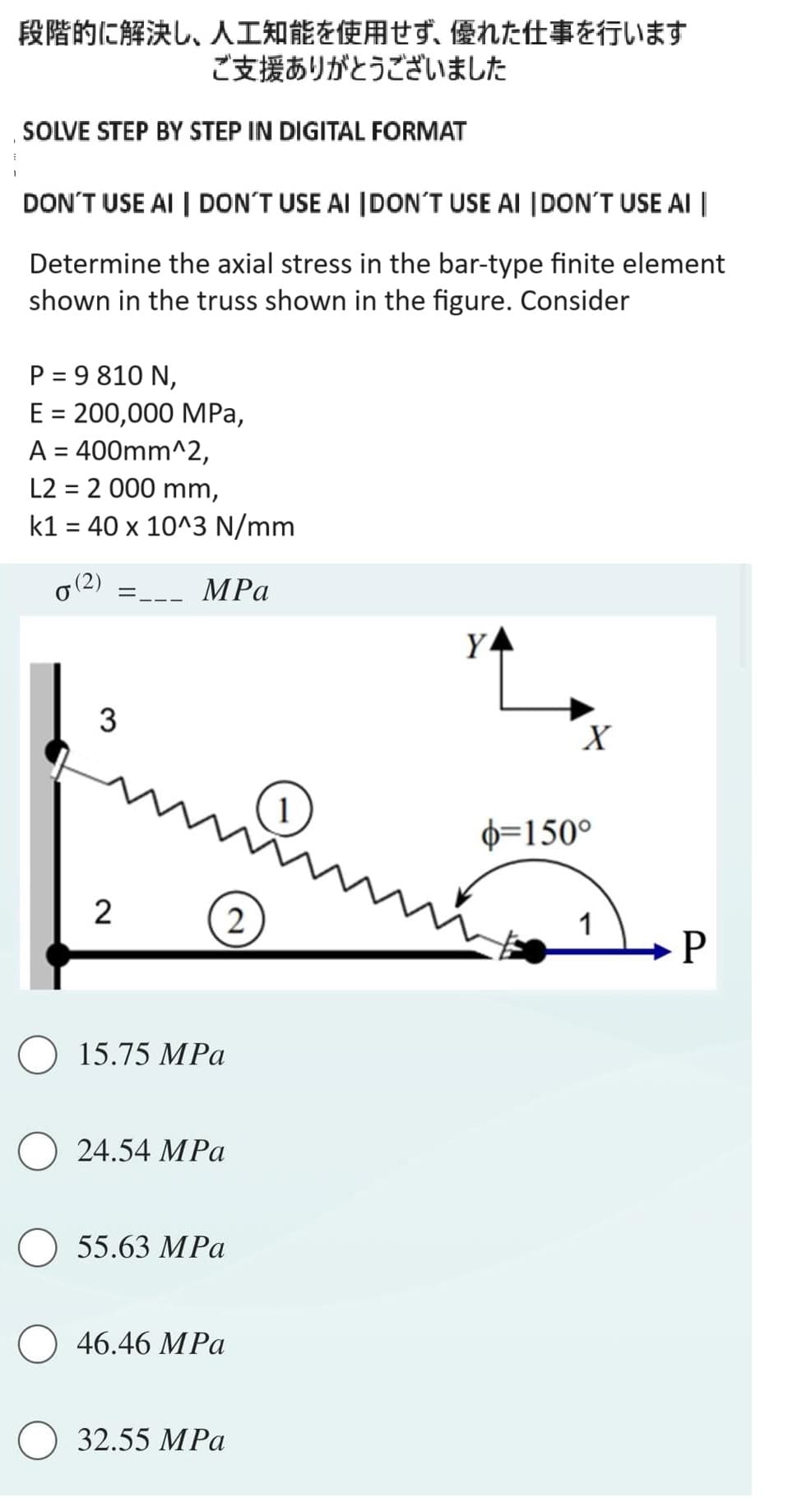 段階的に解決し、 人工知能を使用せず、 優れた仕事を行います
ご支援ありがとうございました
SOLVE STEP BY STEP IN DIGITAL FORMAT
DON'T USE AI | DON'T USE AI DON'T USE AI DON'T USE AI |
Determine the axial stress in the bar-type finite element
shown in the truss shown in the figure. Consider
P = 9810 N,
E = 200,000 MPa,
A = 400mm^2,
L2= 2 000 mm,
k1 = 40 x 10^3 N/mm
0 (2)
=
3
2
MPa
15.75 MPa
24.54 MPa
55.63 MPa
46.46 MPa
2
32.55 MPa
YA
X
6=150°
1
P