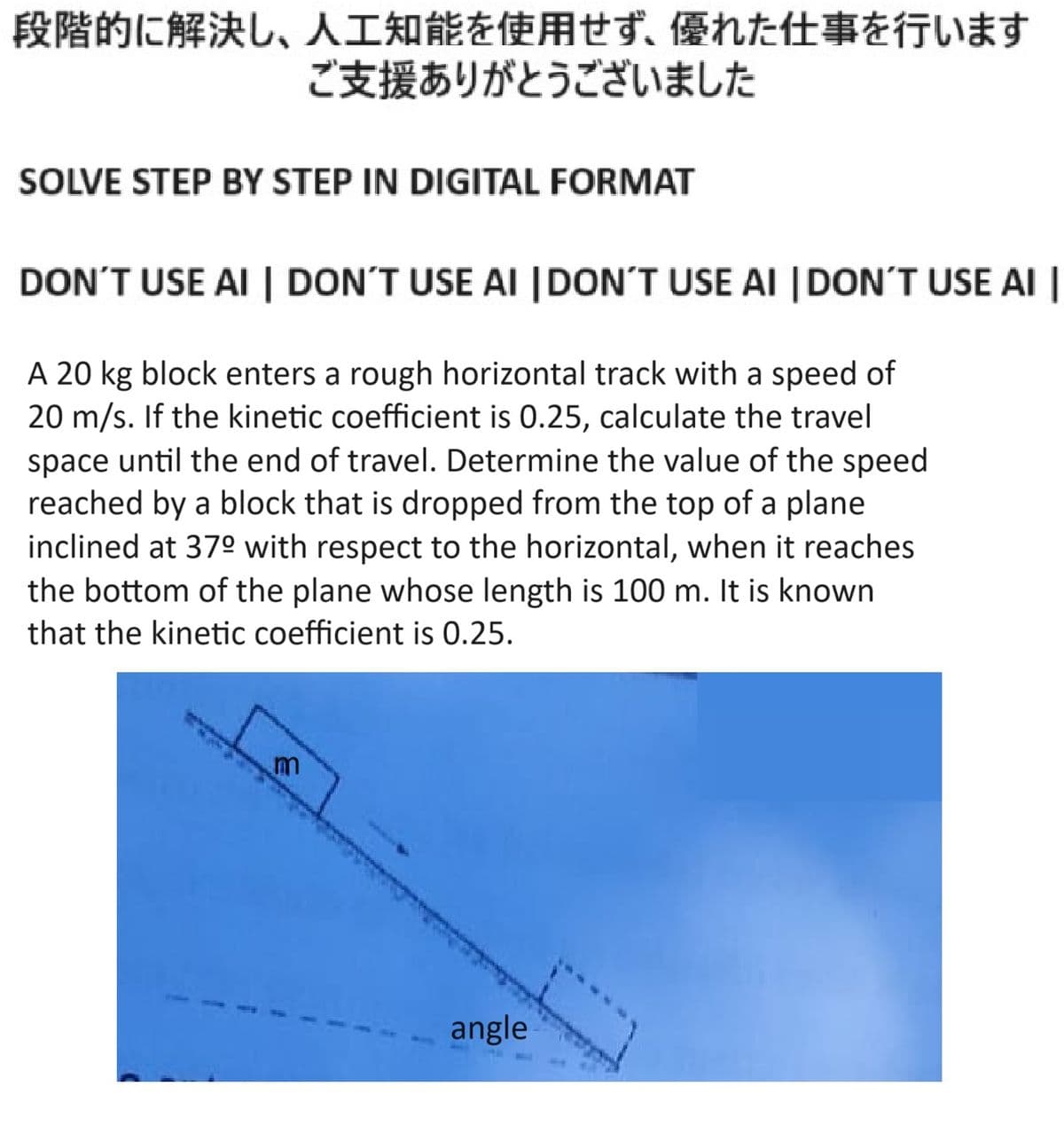 段階的に解決し、 人工知能を使用せず、 優れた仕事を行います
ご支援ありがとうございました
SOLVE STEP BY STEP IN DIGITAL FORMAT
DON'T USE AI | DON'T USE AI | DON'T USE AI | DON'T USE AI |
A 20 kg block enters a rough horizontal track with a speed of
20 m/s. If the kinetic coefficient is 0.25, calculate the travel
space until the end of travel. Determine the value of the speed
reached by a block that is dropped from the top of a plane
inclined at 37º with respect to the horizontal, when it reaches
the bottom of the plane whose length is 100 m. It is known
that the kinetic coefficient is 0.25.
m
angle