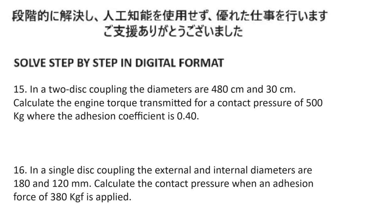 段階的に解決し、 人工知能を使用せず、 優れた仕事を行います
ご支援ありがとうございました
SOLVE STEP BY STEP IN DIGITAL FORMAT
15. In a two-disc coupling the diameters are 480cm and 30cm.
Calculate the engine torque transmitted for a contact pressure of 500
Kg where the adhesion coefficient is 0.40.
16. In a single disc coupling the external and internal diameters are
180 and 120 mm. Calculate the contact pressure when an adhesion
force of 380 Kgf is applied.