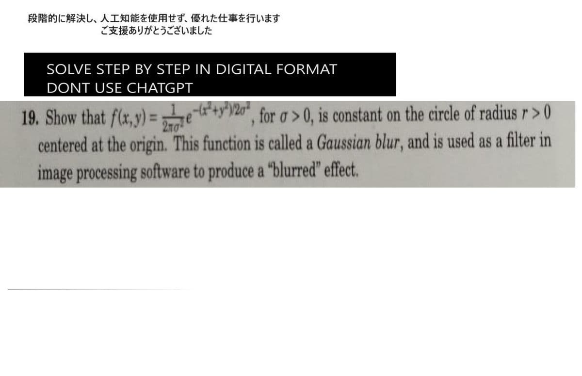 段階的に解決し、 人工知能を使用せず、 優れた仕事を行います
ご支援ありがとうございました
SOLVE STEP BY STEP IN DIGITAL FORMAT
DONT USE CHATGPT
y²)/20²
19. Show that f(x,y)=e+"20", for a>0, is constant on the circle of radius r >0
centered at the origin. This function is called a Gaussian blur, and is used as a filter in
image processing software to produce a "blurred" effect.