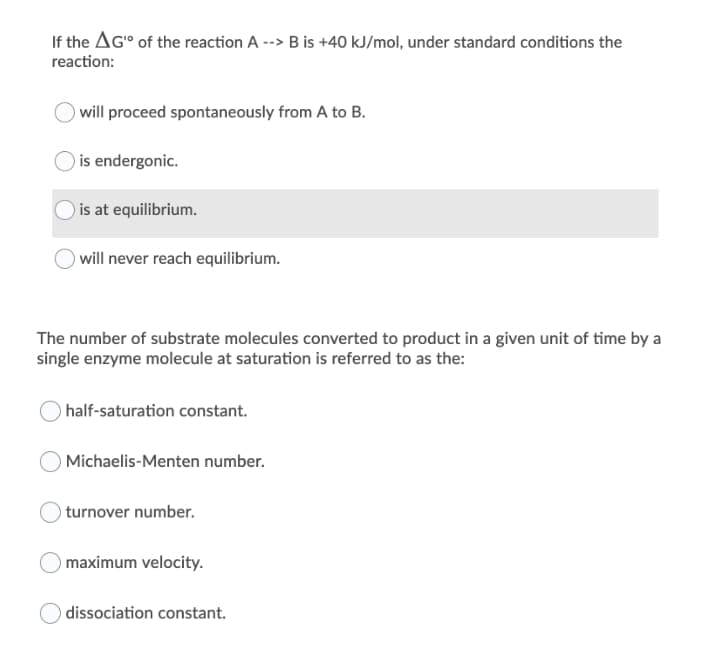 If the AG" of the reaction A --> B is +40 kJ/mol, under standard conditions the
reaction:
will proceed spontaneously from A to B.
) is endergonic.
is at equilibrium.
will never reach equilibrium.
The number of substrate molecules converted to product in a given unit of time by a
single enzyme molecule at saturation is referred to as the:
half-saturation constant.
Michaelis-Menten number.
O turnover number.
maximum velocity.
dissociation constant.
