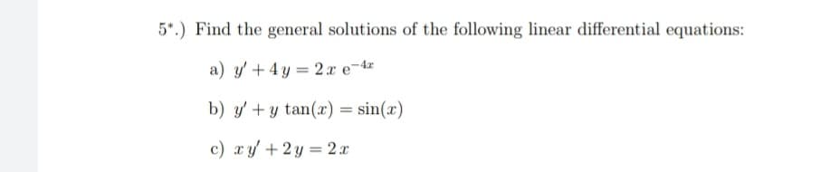 5*.) Find the general solutions of the following linear differential equations:
a) y' + 4 y = 2xe-4z
b) y' + y tan(x) = sin(x)
c) xy +2y = 2 x
