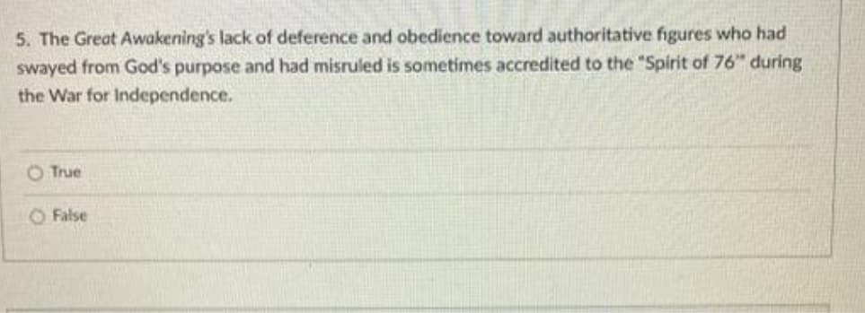 5. The Great Awakening's lack of deference and obedience toward authoritative figures who had
swayed from God's purpose and had misruled is sometimes accredited to the "Spirit of 76" during
the War for Independence.
True
O False