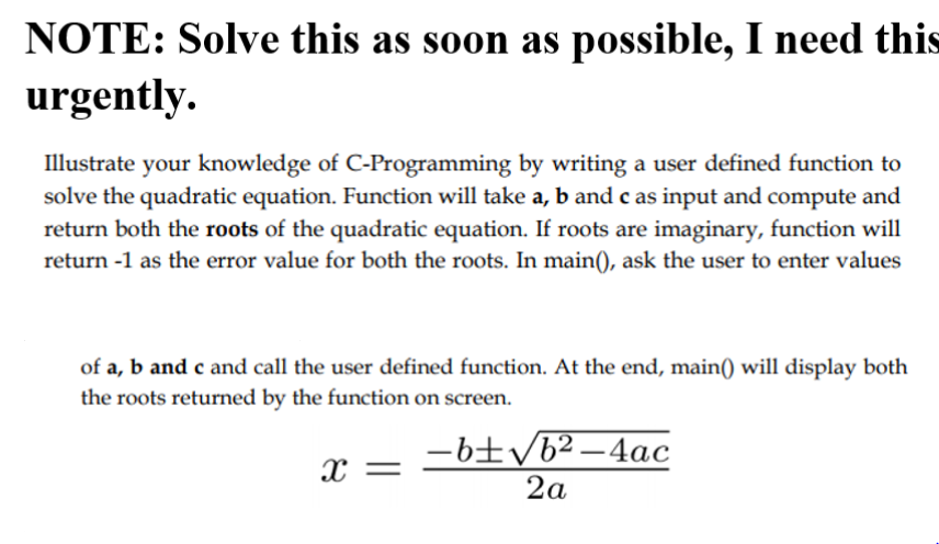 NOTE: Solve this as soon as possible, I need this
urgently.
Illustrate your knowledge of C-Programming by writing a user defined function to
solve the quadratic equation. Function will take a, b and c as input and compute and
return both the roots of the quadratic equation. If roots are imaginary, function will
return -1 as the error value for both the roots. In main(), ask the user to enter values
of a, b and c and call the user defined function. At the end, main() will display both
the roots returned by the function on screen.
-6±/b² –4ac
2a
X =
