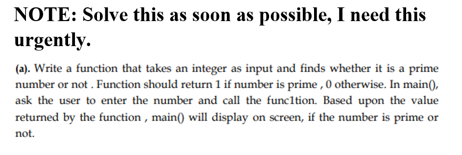 NOTE: Solve this as soon as possible, I need this
urgently.
(a). Write a function that takes an integer as input and finds whether it is a prime
number or not . Function should return 1 if number is prime , 0 otherwise. In main(),
ask the user to enter the number and call the funcltion. Based upon the value
returned by the function , main() will display on screen, if the number is prime or
not.
