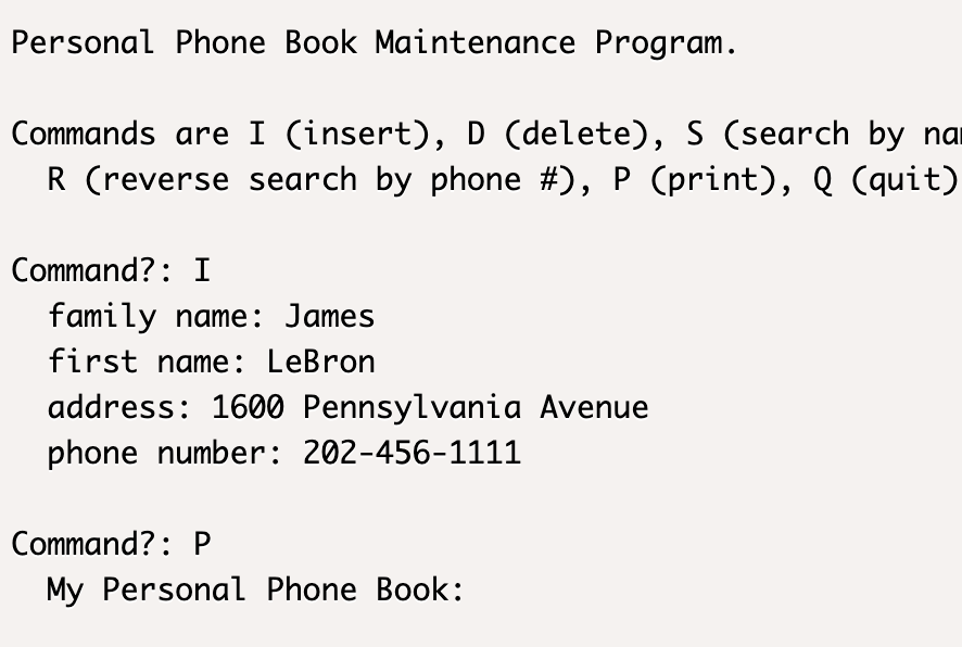 Personal Phone Book Maintenance Program.
Commands are I (insert), D (delete), S (search by na
R (reverse search by phone #), P (print), Q (quit)
Command?: I
family name: James
first name: LeBron
address: 1600 Pennsylvania Avenue
phone number: 202-456-1111
Command?: P
My Personal Phone Book: