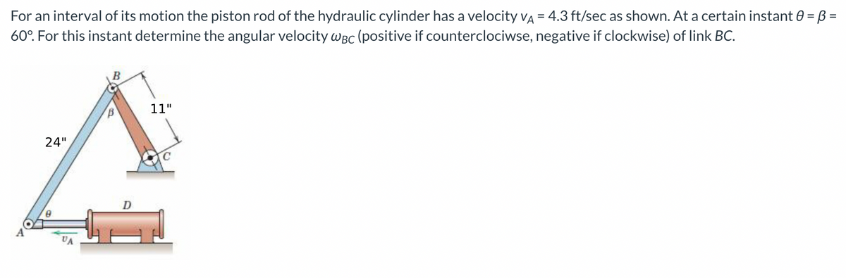 For an interval of its motion the piston rod of the hydraulic cylinder has a velocity VA = 4.3 ft/sec as shown. At a certain instant 0 = B =
60°. For this instant determine the angular velocity WBC (positive if counterclociwse, negative if clockwise) of link BC.
B
11"
24"
D
0