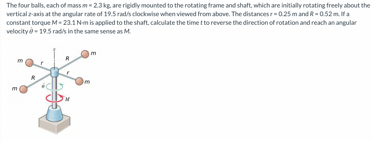 The four balls, each of mass m = 2.3 kg, are rigidly mounted to the rotating frame and shaft, which are initially rotating freely about the
vertical z-axis at the angular rate of 19.5 rad/s clockwise when viewed from above. The distances r = 0.25 m and R = 0.52 m. If a
constant torque M = 23.1 N·m is applied to the shaft, calculate the time t to reverse the direction of rotation and reach an angular
velocity = 19.5 rad/s in the same sense as M.
m
R
m
r
M
m
R
m