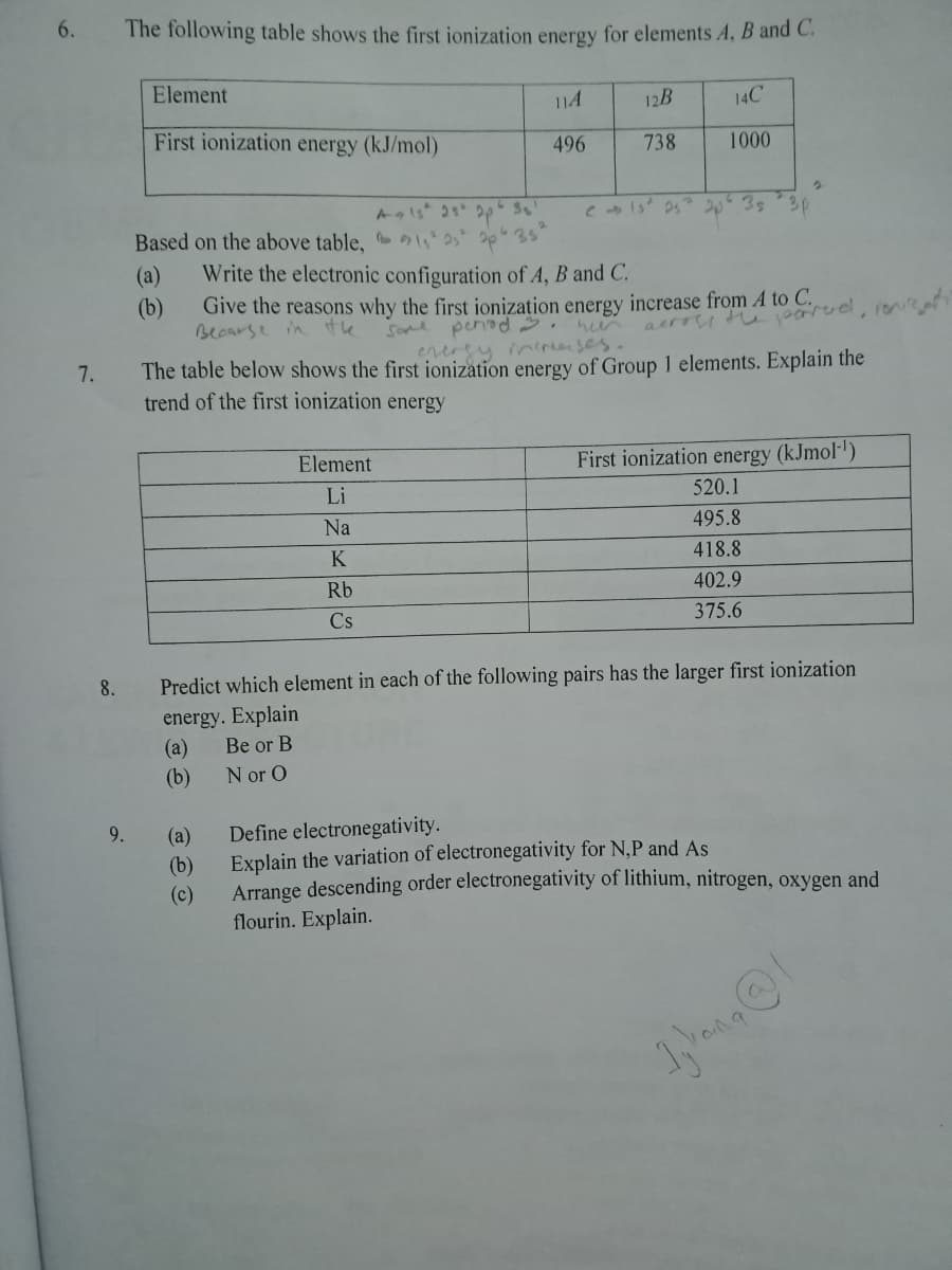 6.
The following table shows the first ionization energy for elements A, B and C.
Element
114
12B
14C
First ionization energy (kJ/mol)
496
738
1000
2035
3p
Based on the above table, 42 2p 35
(а)
(b)
Write the electronic configuration of A, B and C.
Give the reasons why the first ionization energy increase from A to C.
Becarse in
the
Some penad.
aerry tu arud, ne
enerey inerenses.
The table below shows the first ionization energy of Group 1 elements. Explain the
7.
trend of the first ionization energy
Element
First ionization energy (kJmol-')
Li
520.1
Na
495.8
K
418.8
Rb
402.9
Cs
375.6
8.
Predict which element in each of the following pairs has the larger first ionization
energy. Explain
(а)
(b)
Be or B
N or O
9.
(а)
Define electronegativity.
(b)
Explain the variation of electronegativity for N,P and As
Arrange descending order electronegativity of lithium, nitrogen, oxygen and
flourin. Explain.
(c)
and
