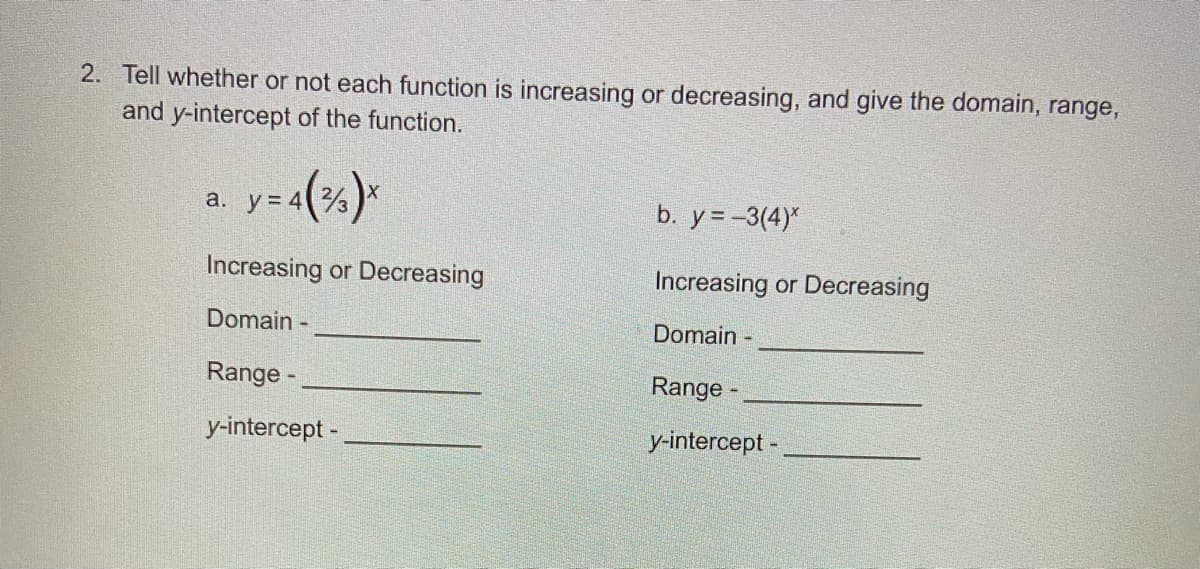 2. Tell whether or not each function is increasing or decreasing, and give the domain, range,
and y-intercept of the function.
a. y= 4
b. y= -3(4)*
Increasing or Decreasing
Increasing or Decreasing
Domain -
Domain -
Range -
Range -
y-intercept -
y-intercept -
