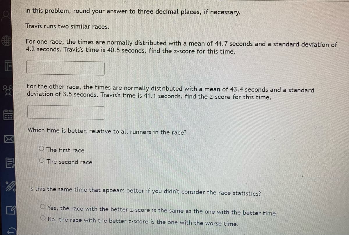 TE
388
IF)
FIT
(1
In this problem, round your answer to three decimal places, if necessary.
Travis runs two similar races.
For one race, the times are normally distributed with a mean of 44.7 seconds and a standard deviation of
4.2 seconds. Travis's time is 40.5 seconds. find the z-score for this time.
For the other race, the times are normally distributed with a mean of 43.4 seconds and a standard
deviation of 3.5 seconds. Travis's time is 41.1 seconds. find the z-score for this time.
Which time is better, relative to all runners in the race?
O The first race
O The second race
Is this the same time that appears better if you didn't consider the race statistics?
OYes, the race with the better z-score is the same as the one with the better time.
O No, the race with the better z-score is the one with the worse time.