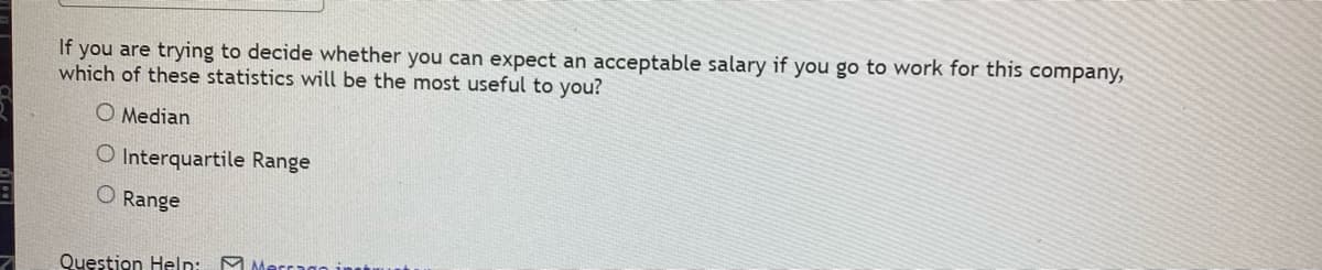 If you are trying to decide whether you can expect an acceptable salary if you go to work for this company,
which of these statistics will be the most useful to you?
O Median
O Interquartile Range
O Range
Question Help:
Merrago inst