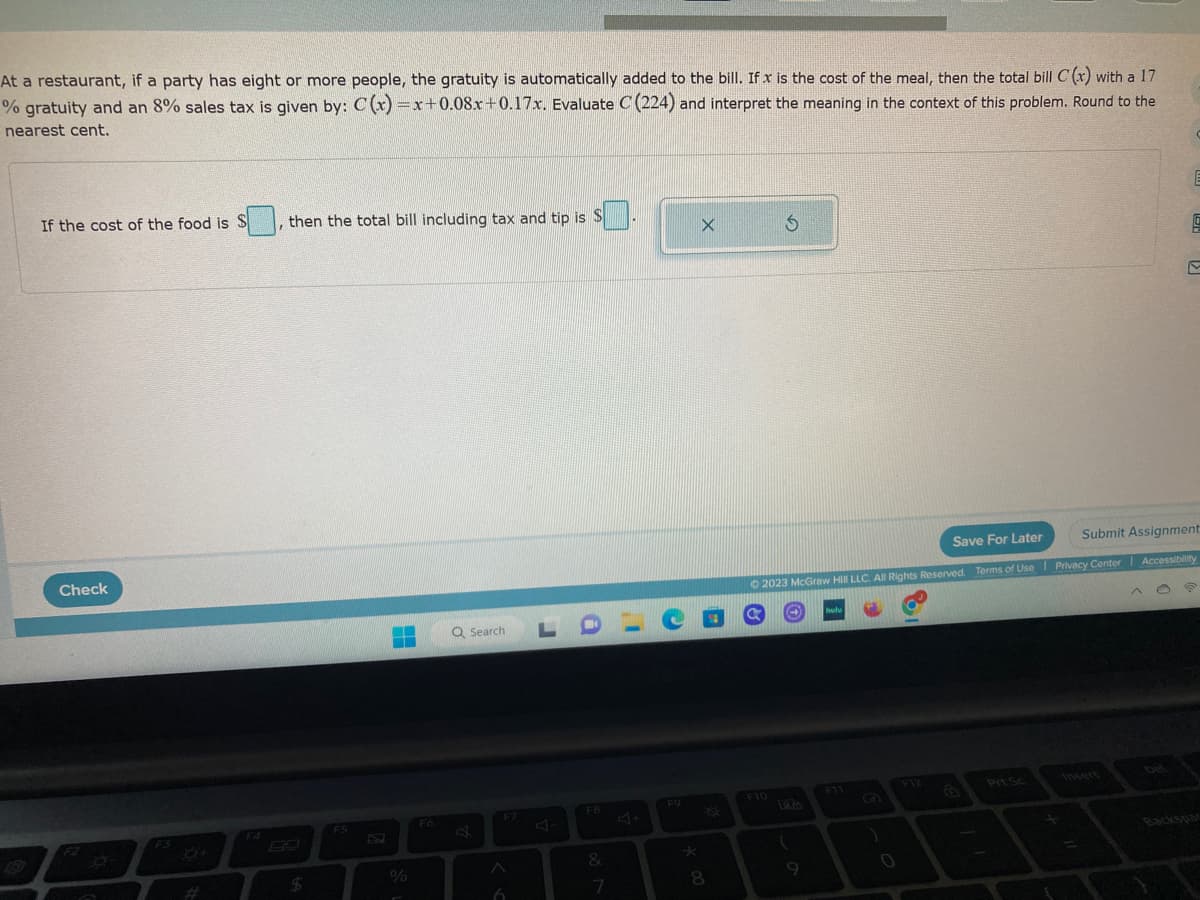 At a restaurant, if a party has eight or more people, the gratuity is automatically added to the bill. If x is the cost of the meal, then the total bill C(x) with a 17
% gratuity and an 8% sales tax is given by: C(x)=x+0.08x+0.17x. Evaluate C (224) and interpret the meaning in the context of this problem. Round to the
nearest cent.
If the cost of the food is S
Check
O
I
then the total bill including tax and tip is S
$
F5
B
%
F6
Q Search
6
A-
F8
&
7
- O
F9
X
8
S
F10
Save For Later
Submit Assignment
© 2023 McGraw Hill LLC. All Rights Reserved. Terms of Use | Privacy Center | Accessibility
(
9
hulu
)
F12
1
9
Prt Sc
S