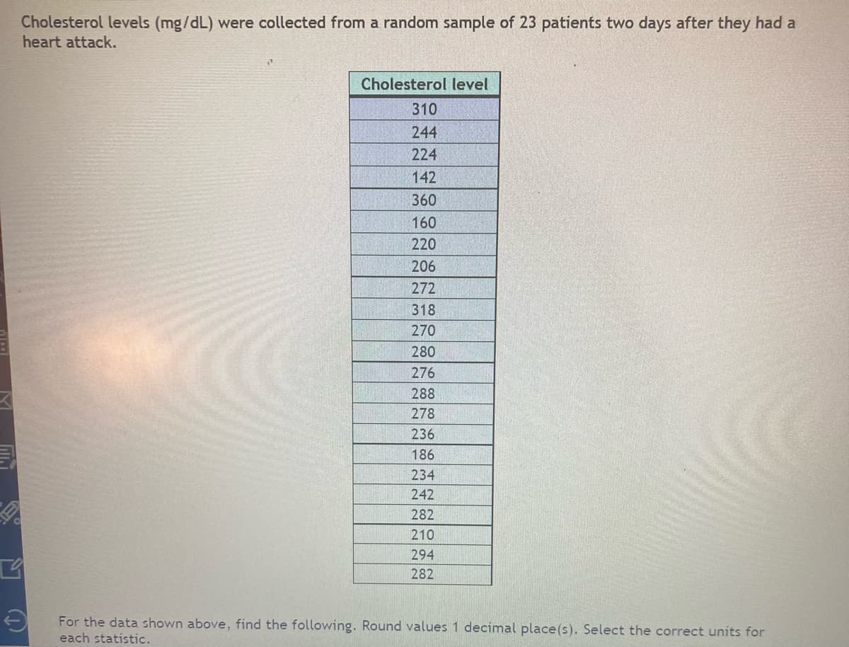 C
Cholesterol levels (mg/dL) were collected from a random sample of 23 patients two days after they had a
heart attack.
Cholesterol level
310
244
224
142
360
160
220
206
272
318
270
280
276
288
278
236
186
234
242
282
210
294
282
For the data shown above, find the following. Round values 1 decimal place (s). Select the correct units for
each statistic.