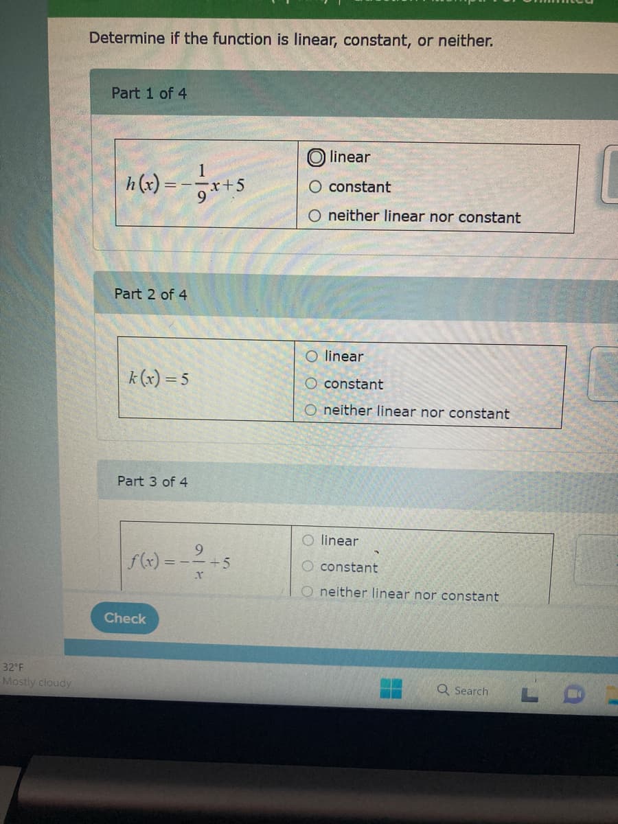 32°F
Mostly cloudy
Determine if the function is linear, constant, or neither.
Part 1 of 4
h(x) = - = -x + 5
9
Part 2 of 4
k(x) = 5
Part 3 of 4
9
=--+5
X
f(x) = -
Check
O linear
constant
O neither linear nor constant
O linear
O constant
O neither linear nor constant
O linear
constant
O neither linear nor constant
Q Search
14
