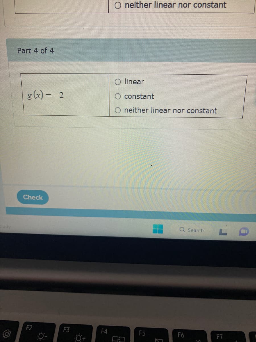 oudy
Part 4 of 4
g(x) = -2
Check
F2
F3
F4
O neither linear nor constant
O linear
constant
neither linear nor constant
F5
7
Q Search
F6
M
F7