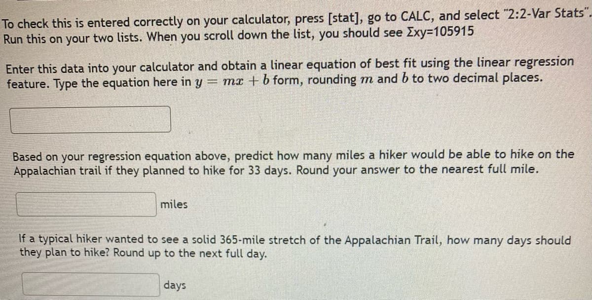 To check this is entered correctly on your calculator, press [stat], go to CALC, and select "2:2-Var Stats".
Run this on your two lists. When you scroll down the list, you should see Exy=105915
Enter this data into your calculator and obtain a linear equation of best fit using the linear regression
feature. Type the equation here in y = mx + b form, rounding m and b to two decimal places.
Based on your regression equation above, predict how many miles a hiker would be able to hike on the
Appalachian trail if they planned to hike for 33 days. Round your answer to the nearest full mile.
miles
If a typical hiker wanted to see a solid 365-mile stretch of the Appalachian Trail, how many days should
they plan to hike? Round up to the next full day.
days